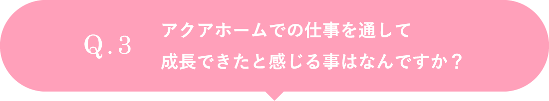 アクアホームでの仕事を通して成長できたと感じる事はなんですか？