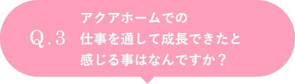 アクアホームでの仕事を通して成長できたと感じる事はなんですか？